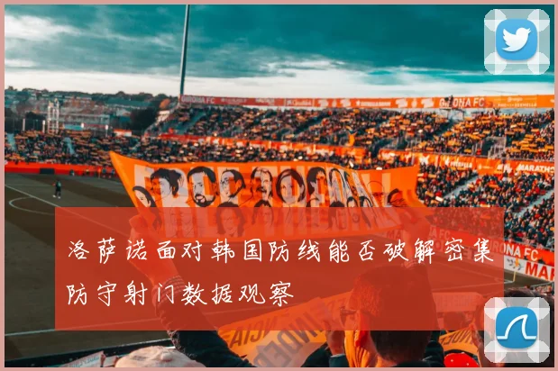 洛萨诺面对韩国防线能否破解密集防守射门数据观察