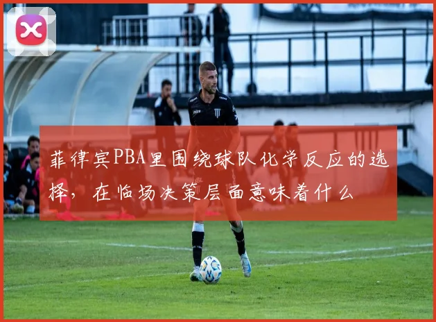 菲律宾PBA里围绕球队化学反应的选择，在临场决策层面意味着什么