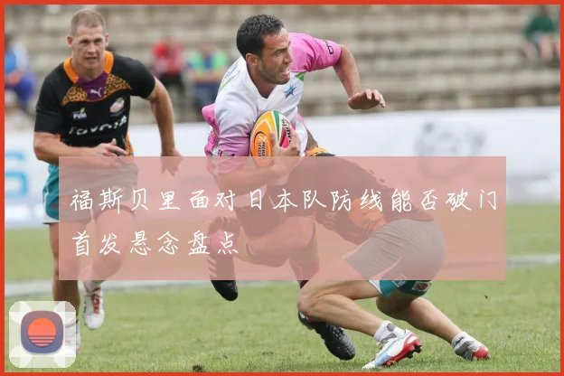 福斯贝里面对日本队防线能否破门首发悬念盘点