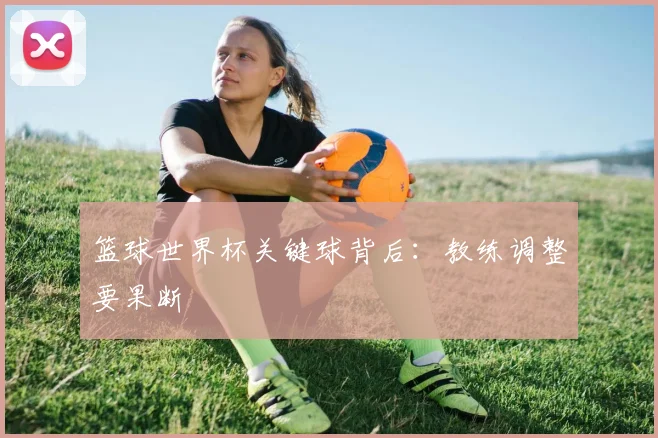 篮球世界杯关键球背后：教练调整要果断