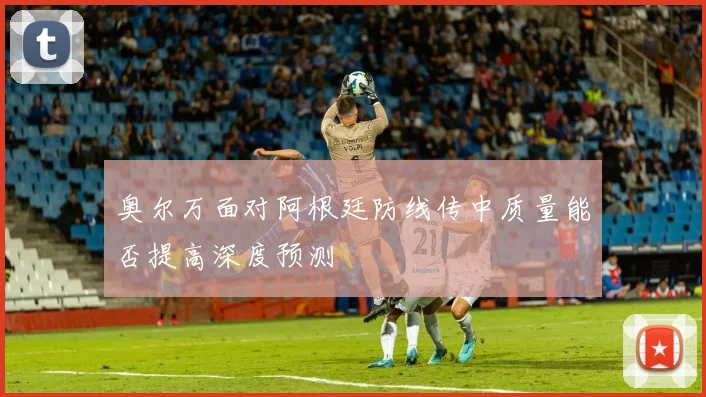 奥尔万面对阿根廷防线传中质量能否提高深度预测
