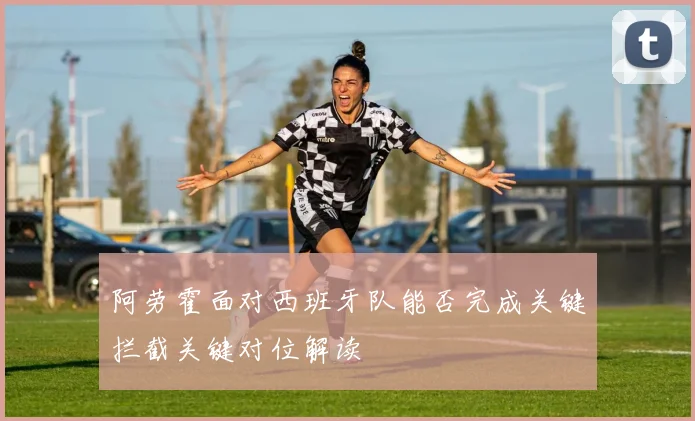 阿劳霍面对西班牙队能否完成关键拦截关键对位解读