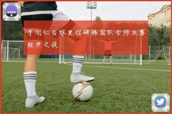 李刚仁百球里程碑韩国队会师决赛经典之夜