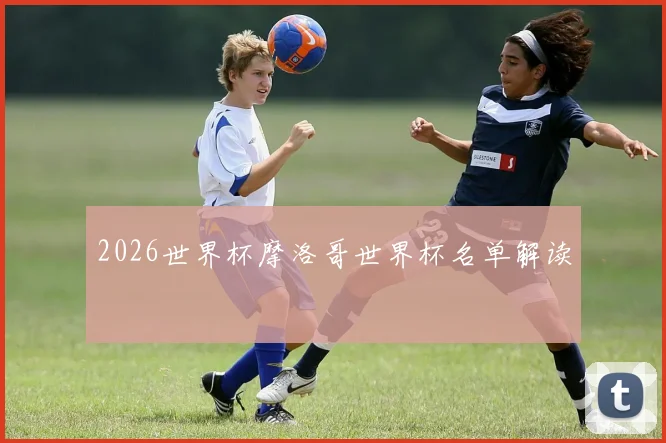 2026世界杯摩洛哥世界杯名单解读