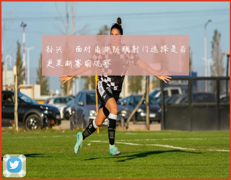 孙兴慜面对南非防线射门选择是否更果断赛前观察