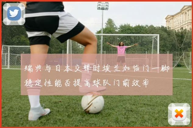 瑞典与日本交锋时埃兰加临门一脚稳定性能否提高球队门前效率