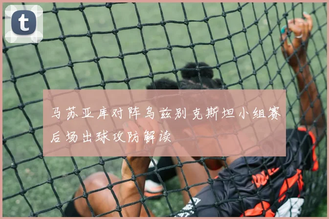 马苏亚库对阵乌兹别克斯坦小组赛后场出球攻防解读