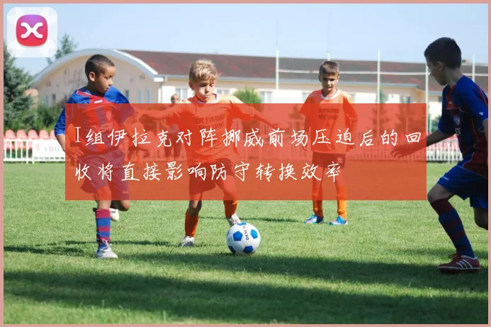I组伊拉克对阵挪威前场压迫后的回收将直接影响防守转换效率
