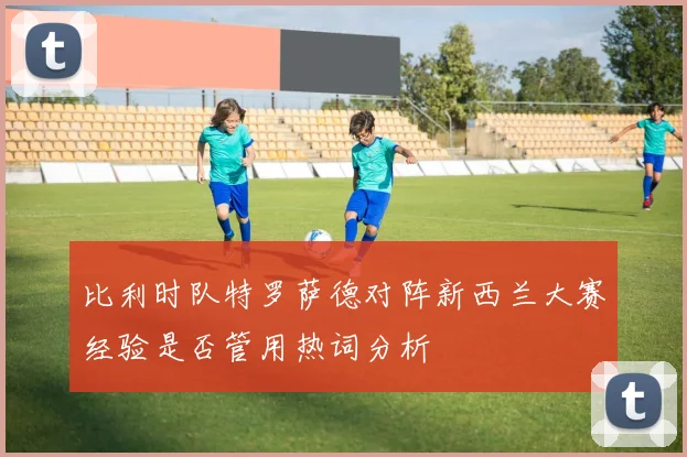 比利时队特罗萨德对阵新西兰大赛经验是否管用热词分析