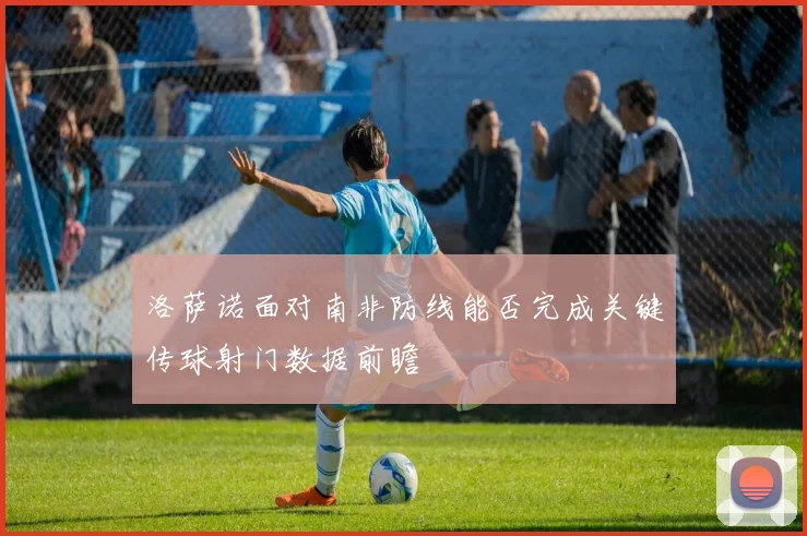 洛萨诺面对南非防线能否完成关键传球射门数据前瞻