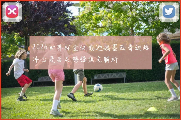 2026世界杯金玟哉迎战墨西哥边路冲击是否足够强焦点解析