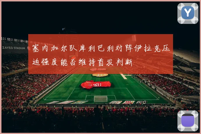 塞内加尔队库利巴利对阵伊拉克压迫强度能否维持首发判断