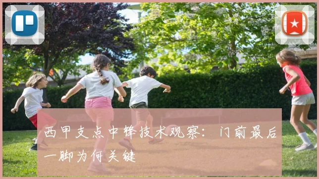 西甲支点中锋技术观察：门前最后一脚为何关键