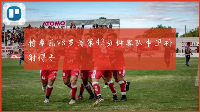 特鲁瓦vs罗马第43分钟客队中卫补射得手