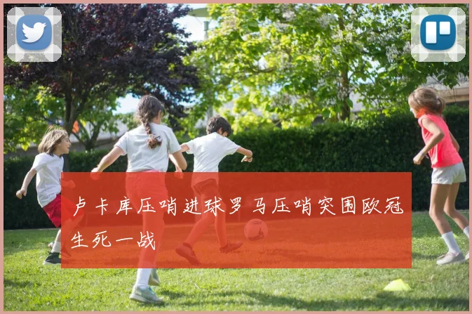 卢卡库压哨进球罗马压哨突围欧冠生死一战
