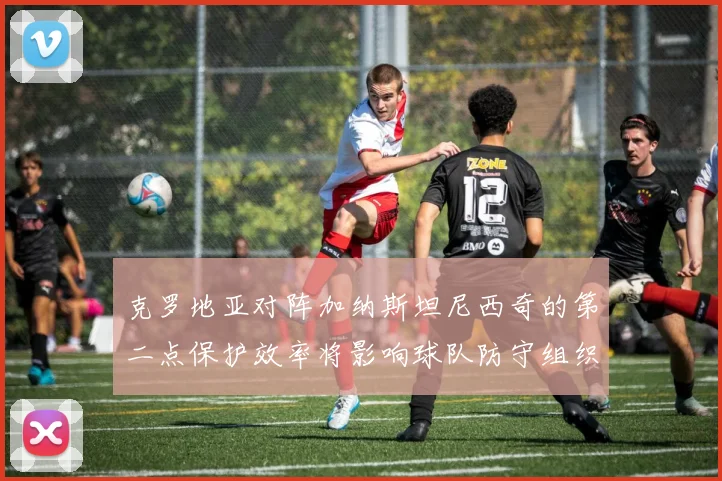 克罗地亚对阵加纳斯坦尼西奇的第二点保护效率将影响球队防守组织