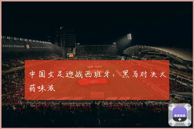中国女足迎战西班牙，黑马对决火药味浓