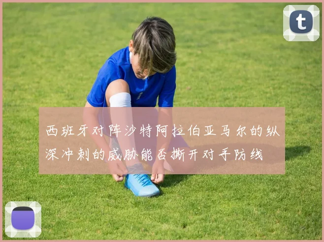 西班牙对阵沙特阿拉伯亚马尔的纵深冲刺的威胁能否撕开对手防线