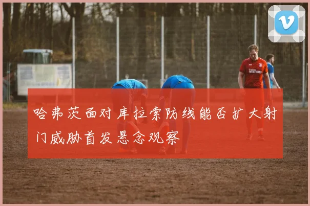 哈弗茨面对库拉索防线能否扩大射门威胁首发悬念观察