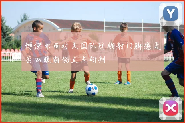 博伊尔面对美国队防线射门脚感是否回暖前场支点研判