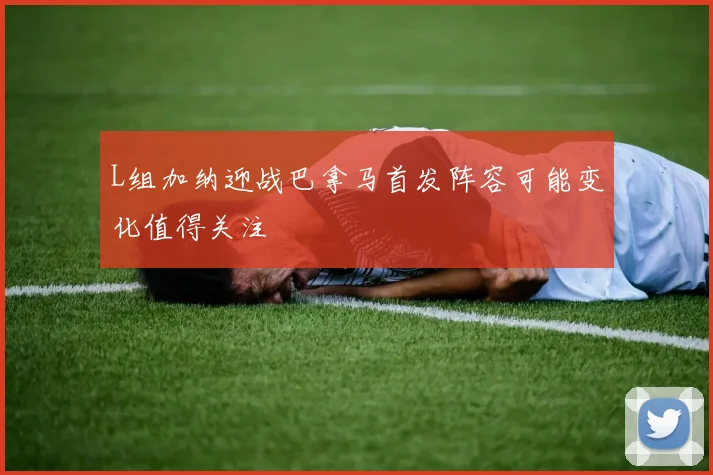L组加纳迎战巴拿马首发阵容可能变化值得关注