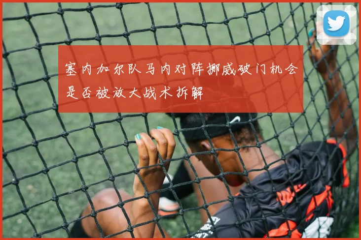 塞内加尔队马内对阵挪威破门机会是否被放大战术拆解