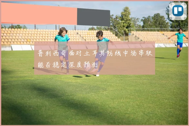 普利西奇面对土耳其防线中场串联能否稳定深度预测