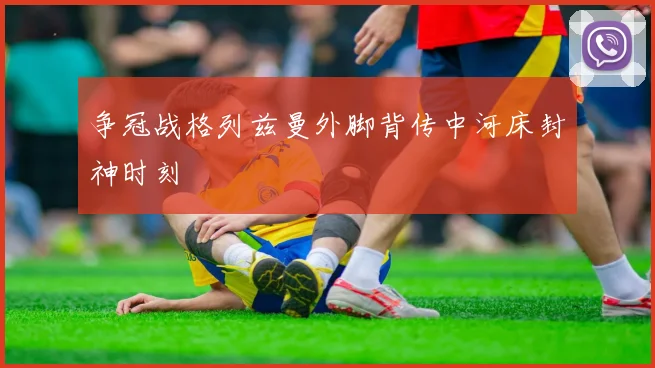 争冠战格列兹曼外脚背传中河床封神时刻