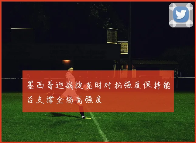 墨西哥迎战捷克时对抗强度保持能否支撑全场高强度