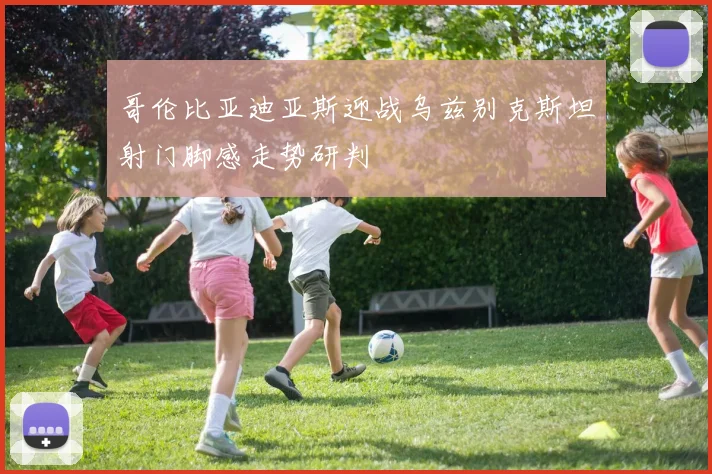 哥伦比亚迪亚斯迎战乌兹别克斯坦射门脚感走势研判