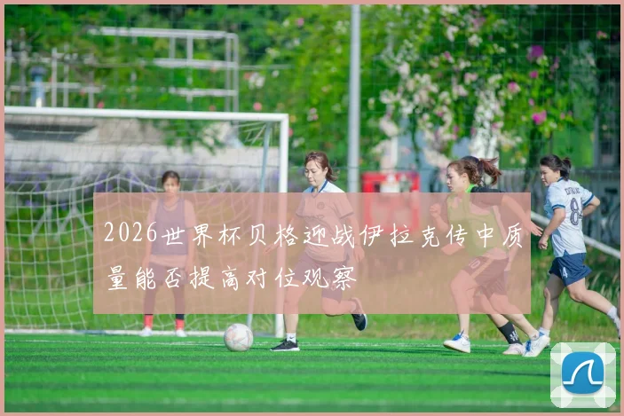 2026世界杯贝格迎战伊拉克传中质量能否提高对位观察