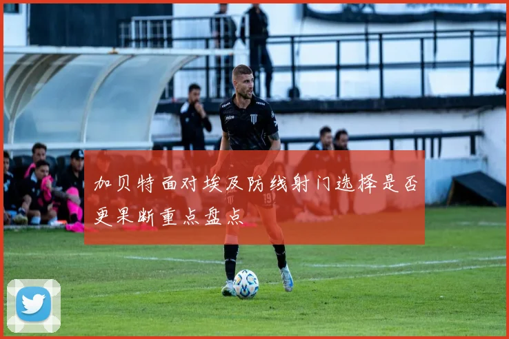 加贝特面对埃及防线射门选择是否更果断重点盘点