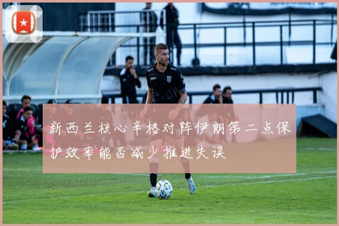 新西兰核心辛格对阵伊朗第二点保护效率能否减少推进失误