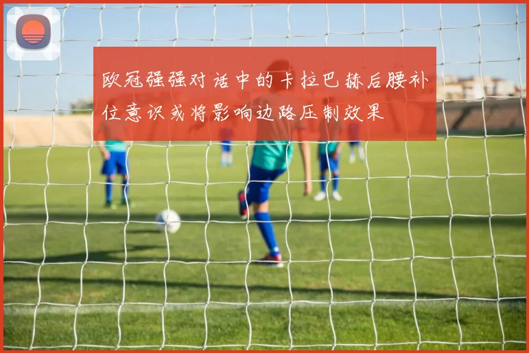 欧冠强强对话中的卡拉巴赫后腰补位意识或将影响边路压制效果