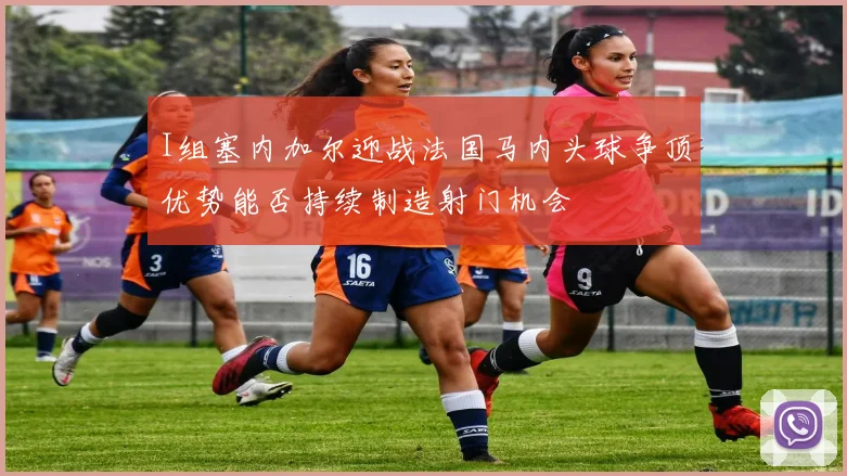 I组塞内加尔迎战法国马内头球争顶优势能否持续制造射门机会