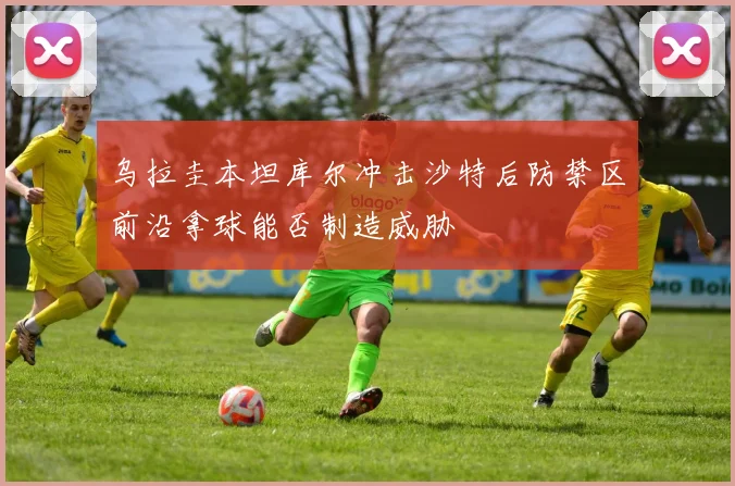 乌拉圭本坦库尔冲击沙特后防禁区前沿拿球能否制造威胁